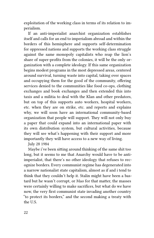 exploitation of the working class in terms of its relation to im- perialism  If an anti-imperialist anarchist organization establishes itself and calls for an end to imperialism abroad and within the borders of this hemisphere and supports self-determination for oppressed nations and supports the working class struggle against the same monopoly capitalists who reap the lion’s share of super-profits from the colonies, it will be the only or- ganization with a complete ideology. Ifthis same organization begins modest programs in the most depressed areas, centered around survival, turning waste into capital, taking over spaces and occupying them for the good of the community, offering services denied to the communities like food co-ops, clothing exchanges and book exchanges and then extended this into taxis and a militia to deal with the Klan and other predators, but on top of this supports auto workers, hospital workers, ete. when they are on strike, etc. and reports and explains why, we will soon have an international community-based organization that people will support. They will not only buy a paper that could expand into an international paper with its own distribution system, but cultural activities, because they will see what’s happening with their support and more importantly they will have access to a new way of living  July 28 1984  Maybe i’ve been sitting around thinking of the same shit too long, but it seems to me that Anarchy would have to be anti- imperialist, that there’s no other ideology that refuses to rec- ognize borders. Every communist regime has degenerated into a narrow nationalist state capitalism, almost as if and i tend to think that they couldn’t help it. Stalin might have been a bas- tard but he wasn’t corrupt, or Mao for that matter, the masses were certainly willing to make sacrifices, but what do we have now, the very first communist state invading another country “to protect its borders.” and the second making a treaty with the US.  2 